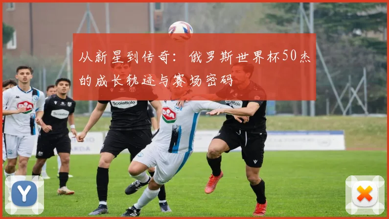 从新星到传奇：俄罗斯世界杯50杰的成长轨迹与赛场密码