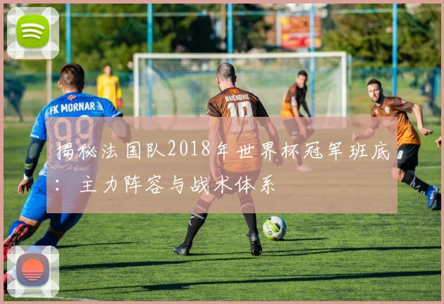 揭秘法国队2018年世界杯冠军班底：主力阵容与战术体系