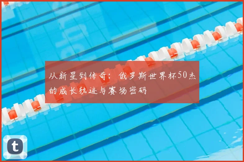 从新星到传奇：俄罗斯世界杯50杰的成长轨迹与赛场密码