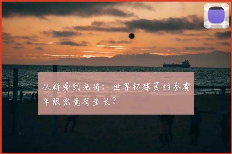 从新秀到老将：世界杯球员的参赛年限究竟有多长？